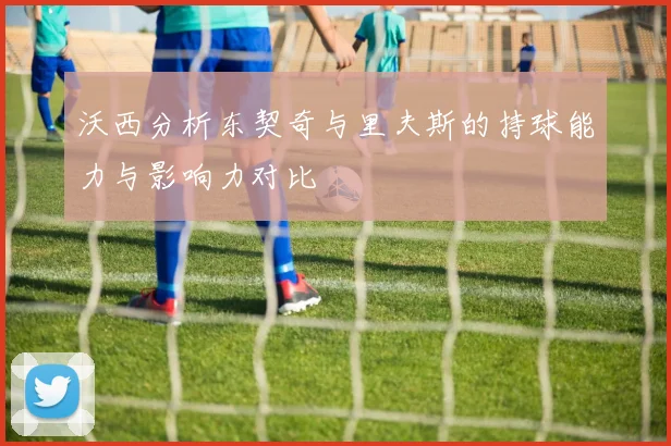 沃西分析东契奇与里夫斯的持球能力与影响力对比