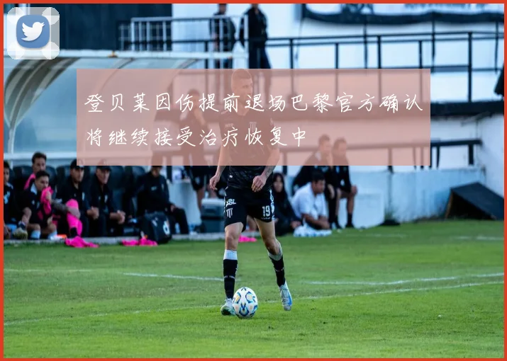 登贝莱因伤提前退场巴黎官方确认将继续接受治疗恢复中