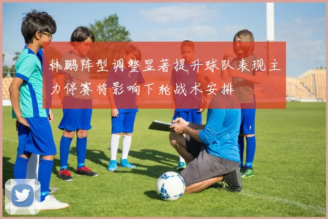 韩鹏阵型调整显著提升球队表现主力停赛将影响下轮战术安排