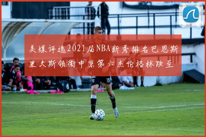 美媒评选2021届NBA新秀排名巴恩斯里夫斯领衔申京第六杰伦格林跌至第九