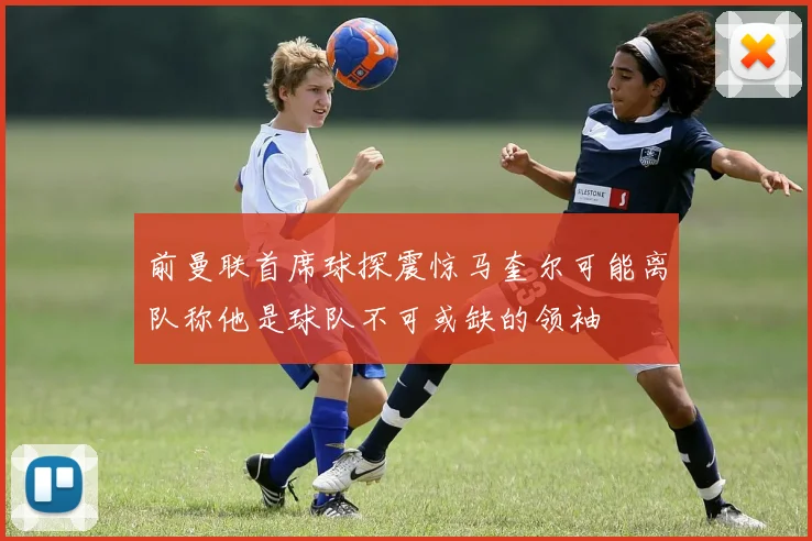 前曼联首席球探震惊马奎尔可能离队称他是球队不可或缺的领袖