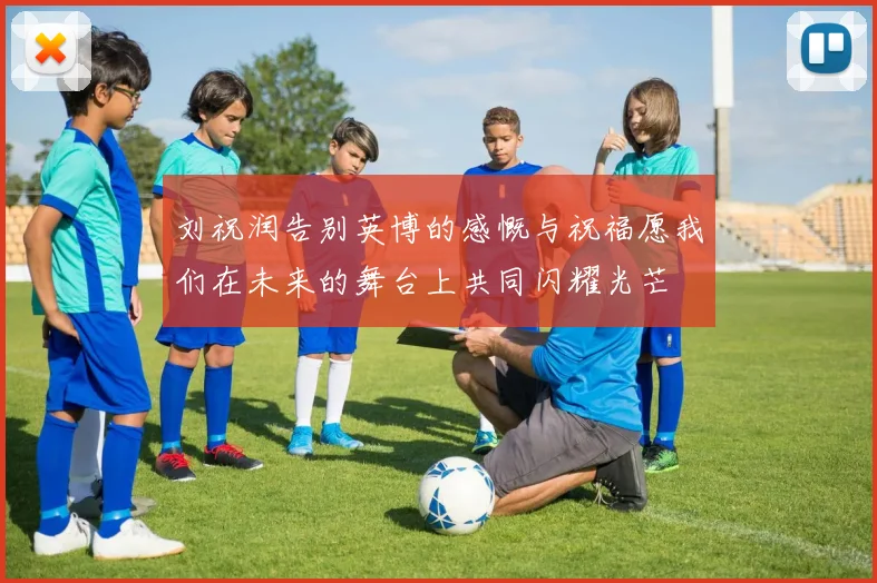 刘祝润告别英博的感慨与祝福愿我们在未来的舞台上共同闪耀光芒