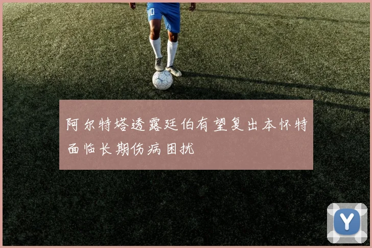 阿尔特塔透露廷伯有望复出本怀特面临长期伤病困扰