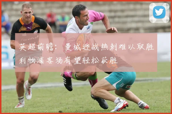 英超前瞻：曼城迎战热刺难以取胜利物浦客场有望轻松获胜