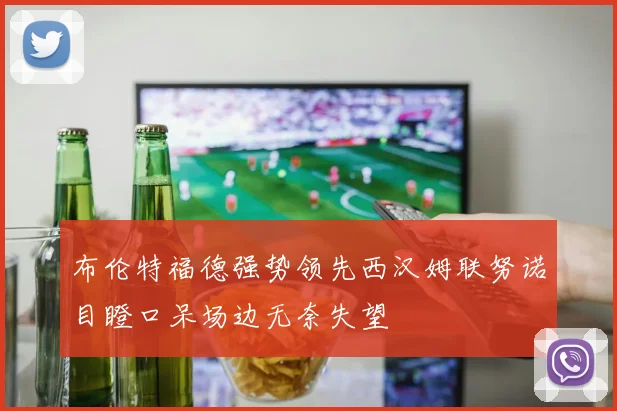 布伦特福德强势领先西汉姆联努诺目瞪口呆场边无奈失望