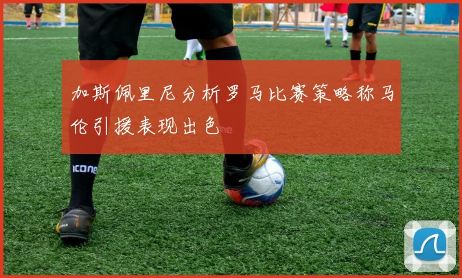 加斯佩里尼分析罗马比赛策略称马伦引援表现出色