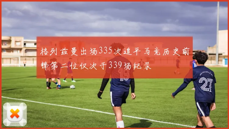 格列兹曼出场335次追平马竞历史前锋第二位仅次于339场纪录