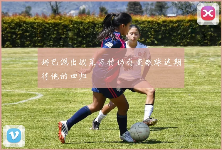 姆巴佩出战莱万特仍存变数球迷期待他的回归