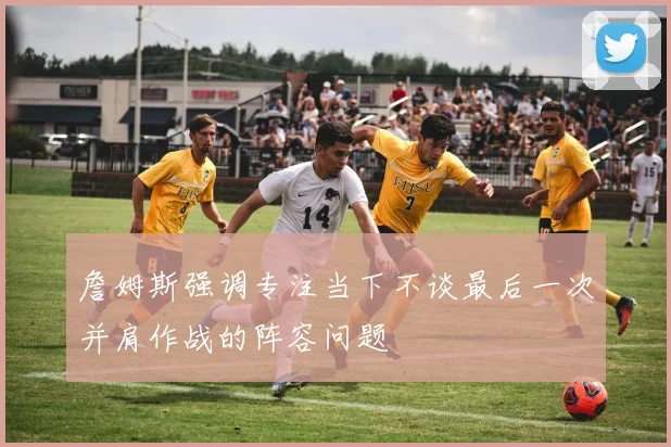 詹姆斯强调专注当下不谈最后一次并肩作战的阵容问题