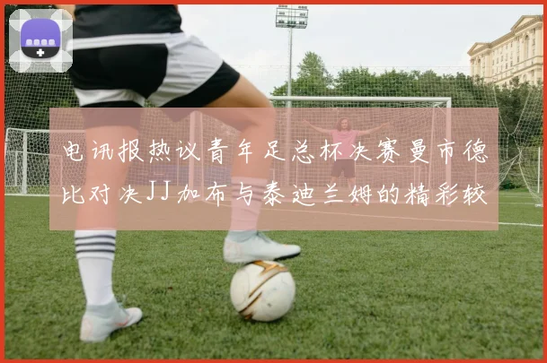 电讯报热议青年足总杯决赛曼市德比对决JJ加布与泰迪兰姆的精彩较量