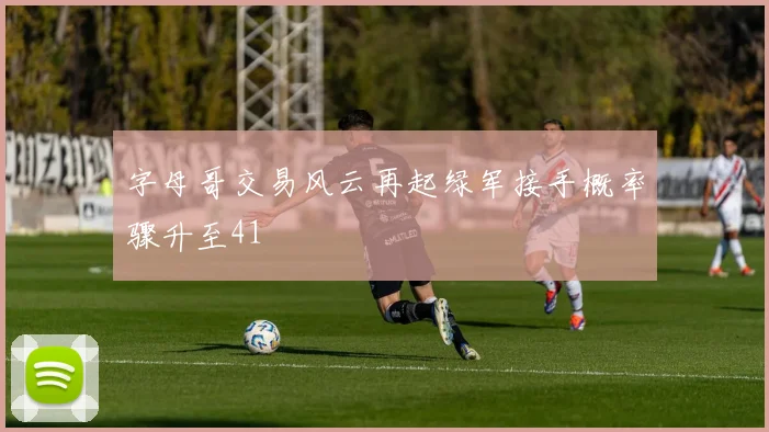 字母哥交易风云再起绿军接手概率骤升至41